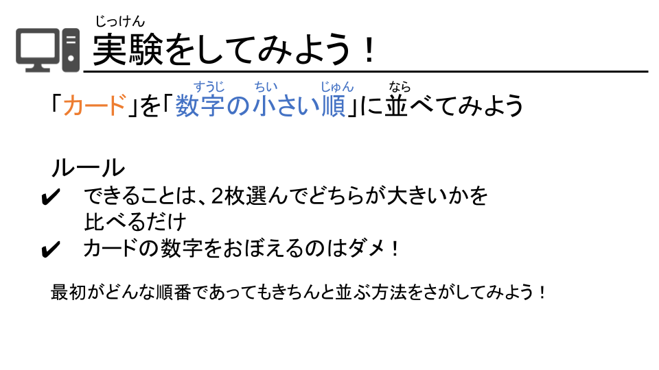 スライドの一つ
実験をしてみよう！
カードw数字の小さい順に並べてみよう
ルール
できることは2枚選んでどちらが大きいかを比べるだけ
カードの数字を覚えるのはダメ！
最初がどんな順番であってもきちんと並ぶ方法をさがしてみよう！